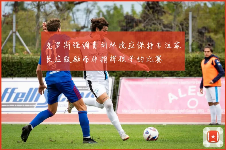 克罗斯强调青训环境应保持专注家长应鼓励而非指挥孩子的比赛
