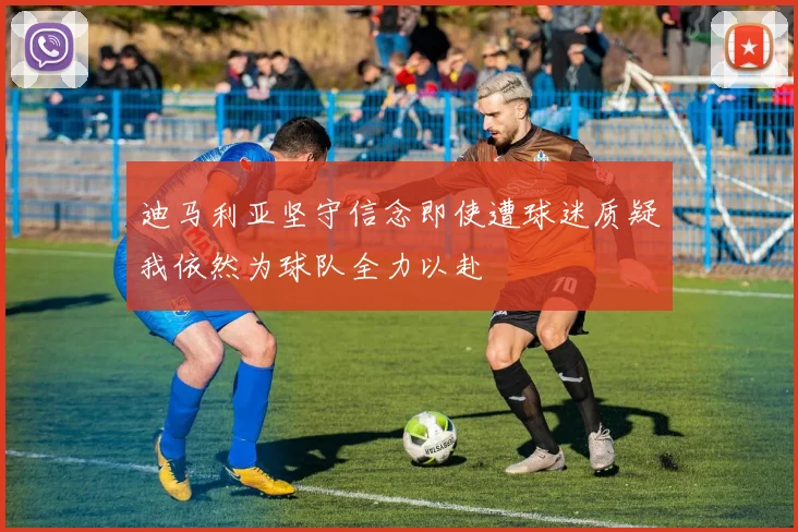 迪马利亚坚守信念即使遭球迷质疑我依然为球队全力以赴