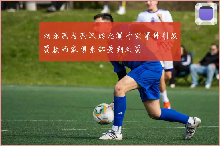 切尔西与西汉姆比赛冲突事件引发罚款两家俱乐部受到处罚