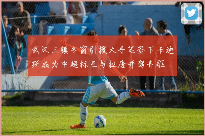 武汉三镇冬窗引援大手笔签下卡迪斯成为中超标王与拉唐并驾齐驱