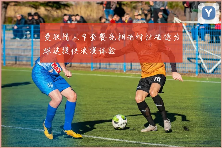 曼联情人节套餐亮相老特拉福德为球迷提供浪漫体验