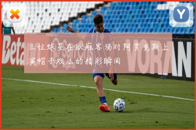 三位球星在欧冠客场对阿贾克斯上演帽子戏法的精彩瞬间