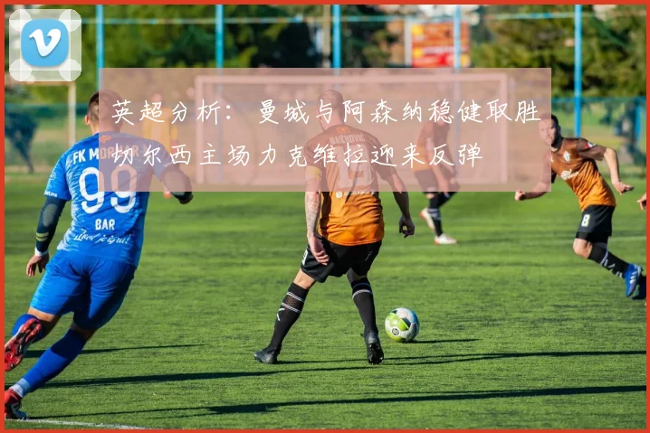 英超分析：曼城与阿森纳稳健取胜切尔西主场力克维拉迎来反弹
