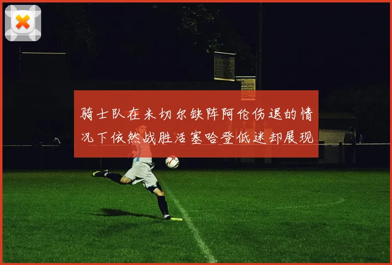 骑士队在米切尔缺阵阿伦伤退的情况下依然战胜活塞哈登低迷却展现季后赛实力