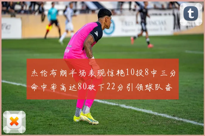 杰伦布朗半场表现惊艳10投8中三分命中率高达80砍下22分引领球队奋勇争先