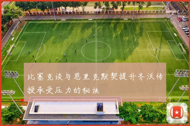 比塞克谈与恩里克默契提升齐沃传授承受压力的秘诀