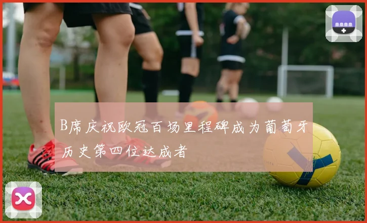 B席庆祝欧冠百场里程碑成为葡萄牙历史第四位达成者