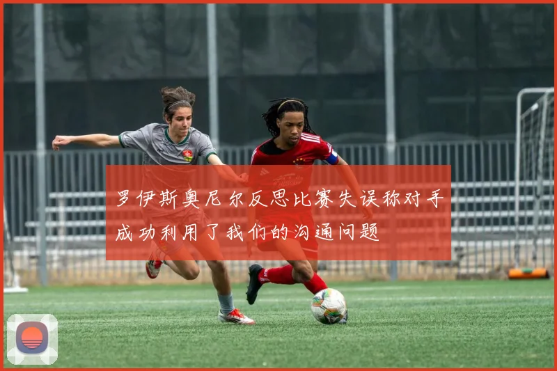 罗伊斯奥尼尔反思比赛失误称对手成功利用了我们的沟通问题