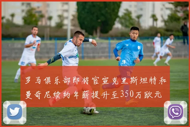 罗马俱乐部即将官宣克里斯坦特和曼奇尼续约年薪提升至350万欧元