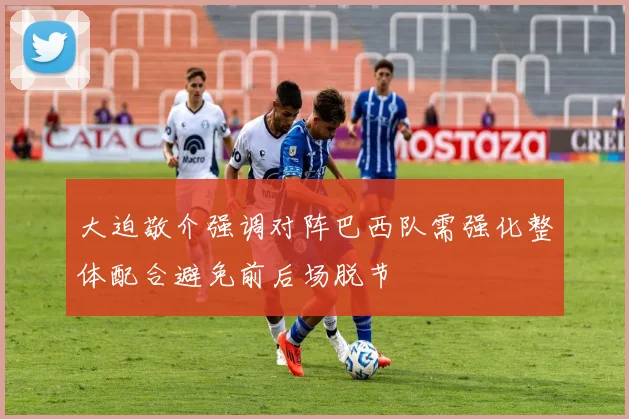 大迫敬介强调对阵巴西队需强化整体配合避免前后场脱节