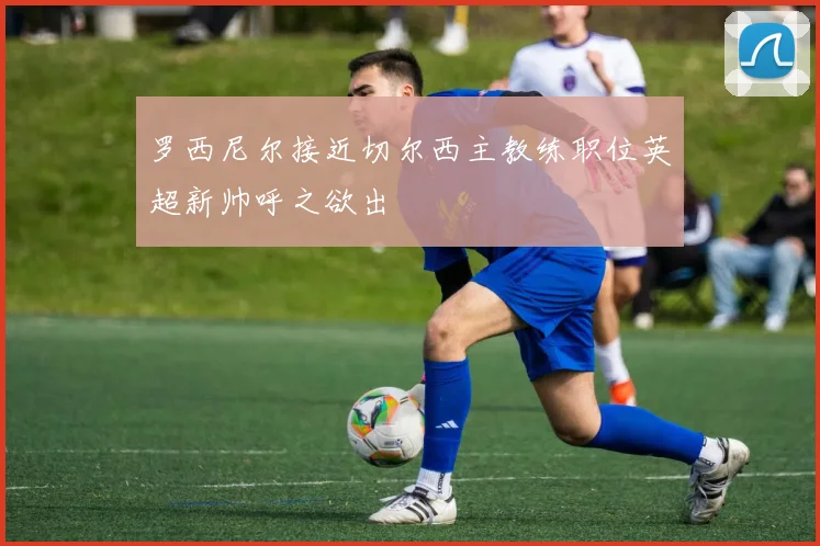 罗西尼尔接近切尔西主教练职位英超新帅呼之欲出