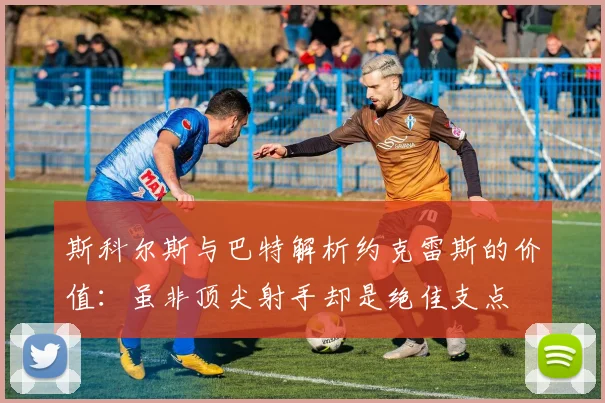 斯科尔斯与巴特解析约克雷斯的价值：虽非顶尖射手却是绝佳支点
