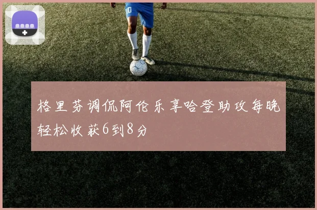 格里芬调侃阿伦乐享哈登助攻每晚轻松收获6到8分