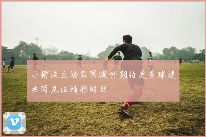小桥谈主场氛围提升期待更多球迷共同见证精彩时刻