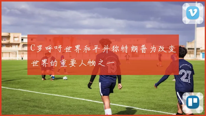 C罗呼吁世界和平并称特朗普为改变世界的重要人物之一