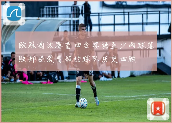 欧冠淘汰赛首回合客场至少两球落败却逆袭晋级的球队历史回顾
