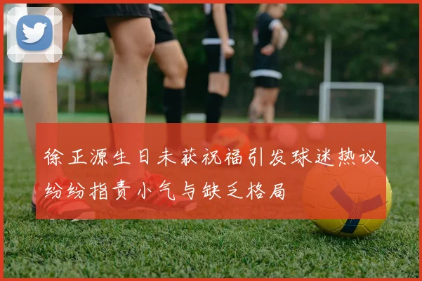 徐正源生日未获祝福引发球迷热议纷纷指责小气与缺乏格局