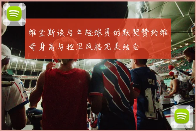 维金斯谈与年轻球员的默契赞约维奇身高与控卫风格完美结合