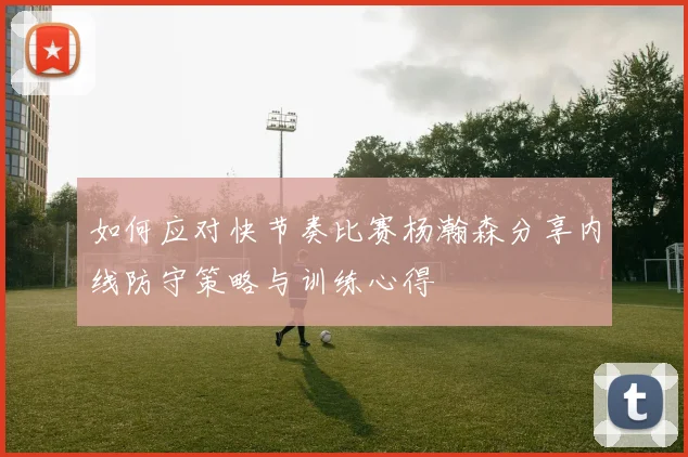 如何应对快节奏比赛杨瀚森分享内线防守策略与训练心得