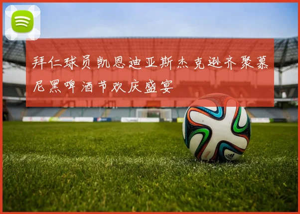 拜仁球员凯恩迪亚斯杰克逊齐聚慕尼黑啤酒节欢庆盛宴